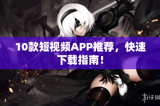 10款短视频APP推荐，快速下载指南！