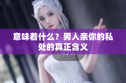 意味着什么？男人亲你的私处的真正含义