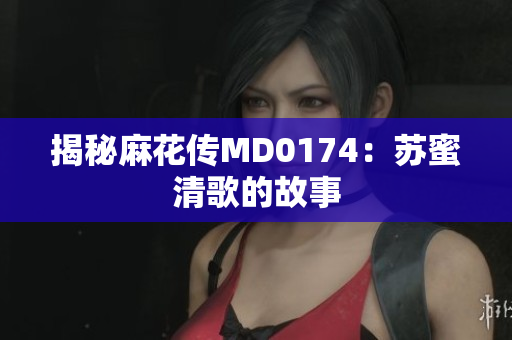 揭秘麻花传MD0174：苏蜜清歌的故事