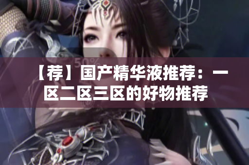 【荐】国产精华液推荐：一区二区三区的好物推荐