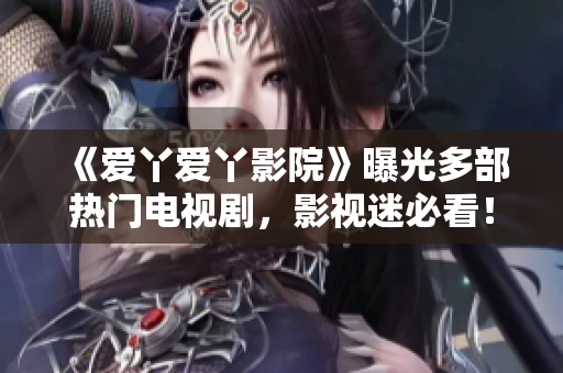 《爱丫爱丫影院》曝光多部热门电视剧，影视迷必看！