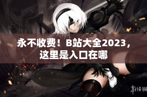 永不收费！B站大全2023，这里是入口在哪