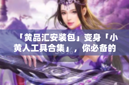 「黄品汇安装包」变身「小黄人工具合集」，你必备的网络利器！