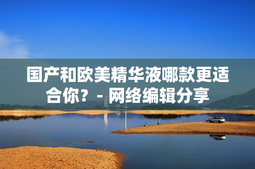 国产和欧美精华液哪款更适合你？- 网络编辑分享
