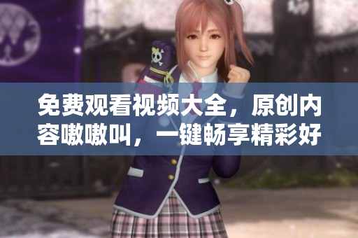 免费观看视频大全，原创内容嗷嗷叫，一键畅享精彩好片！
