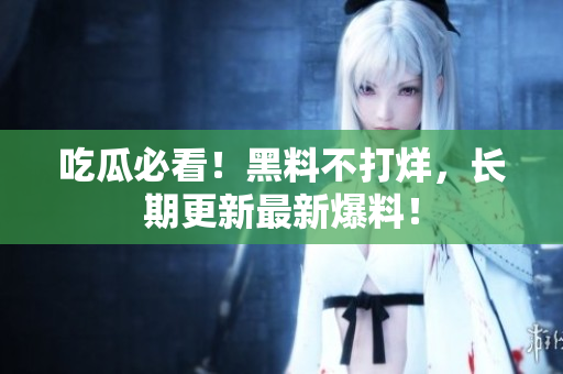 吃瓜必看！黑料不打烊，长期更新最新爆料！