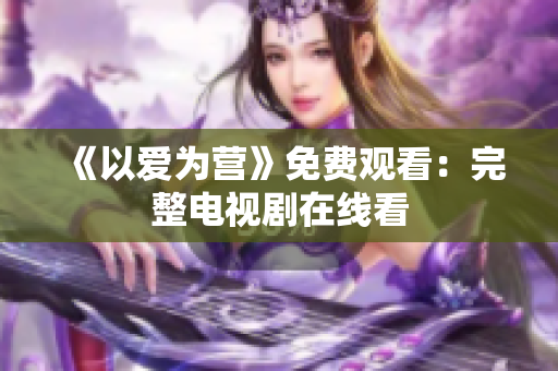 《以爱为营》免费观看：完整电视剧在线看