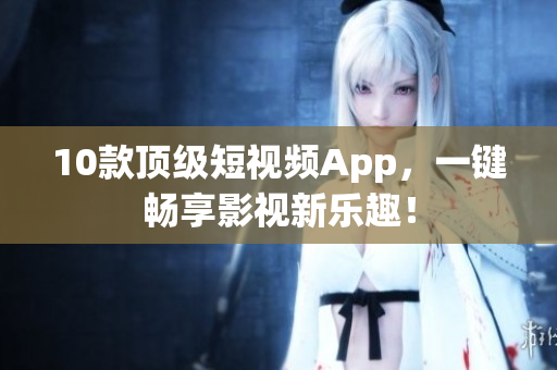 10款顶级短视频App，一键畅享影视新乐趣！