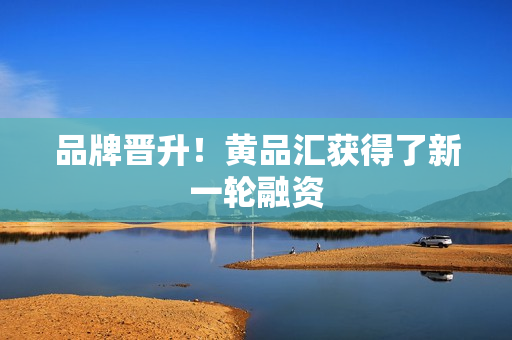 品牌晋升！黄品汇获得了新一轮融资