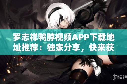 罗志祥鸭脖视频APP下载地址推荐：独家分享，快来获取！