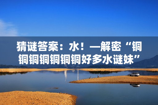 猜谜答案：水！—解密“铜铜铜铜铜铜铜好多水谜妹”