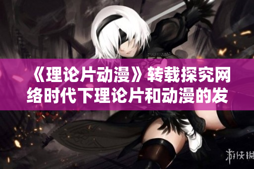 《理论片动漫》转载探究网络时代下理论片和动漫的发展趋势