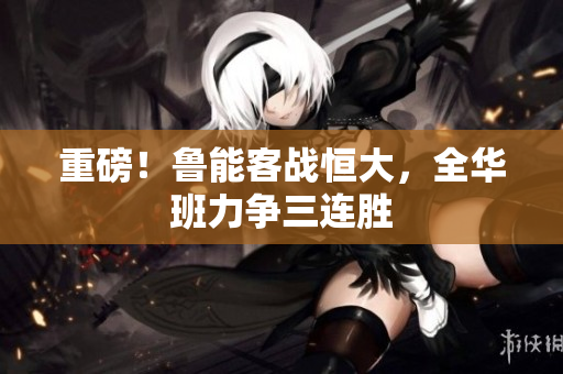 重磅！鲁能客战恒大，全华班力争三连胜
