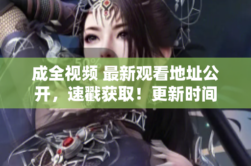 成全视频 最新观看地址公开，速戳获取！更新时间