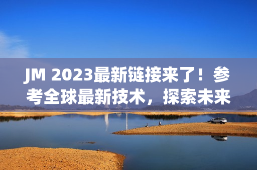 JM 2023最新链接来了！参考全球最新技术，探索未来网络世界