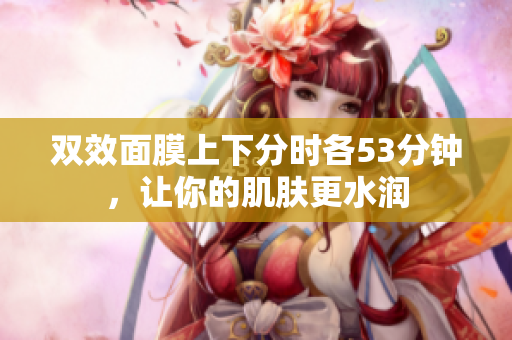 双效面膜上下分时各53分钟，让你的肌肤更水润