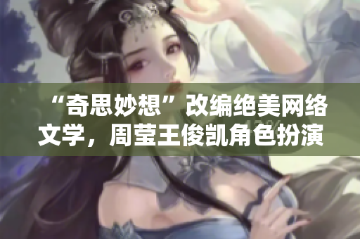 “奇思妙想”改编绝美网络文学，周莹王俊凯角色扮演超神！