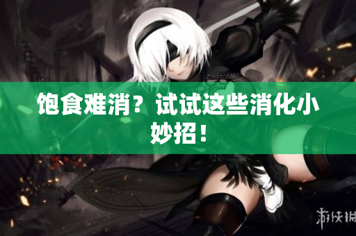 饱食难消？试试这些消化小妙招！