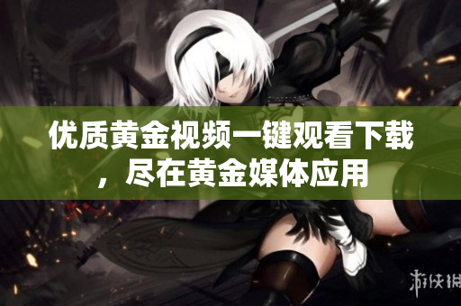 优质黄金视频一键观看下载，尽在黄金媒体应用