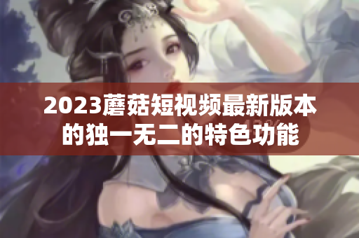 2023蘑菇短视频最新版本的独一无二的特色功能
