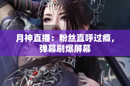 月神直播：粉丝直呼过瘾，弹幕刷爆屏幕