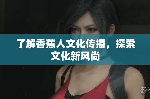 了解香蕉人文化传播，探索文化新风尚