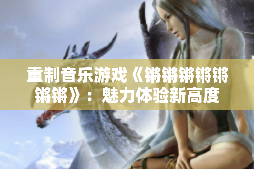 重制音乐游戏《锵锵锵锵锵锵锵》：魅力体验新高度