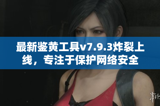 最新鉴黄工具v7.9.3炸裂上线，专注于保护网络安全