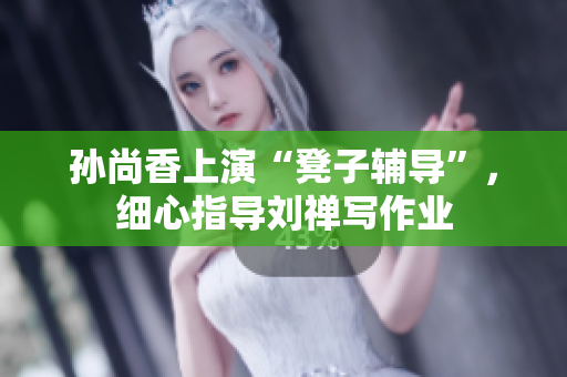 孙尚香上演“凳子辅导”，细心指导刘禅写作业