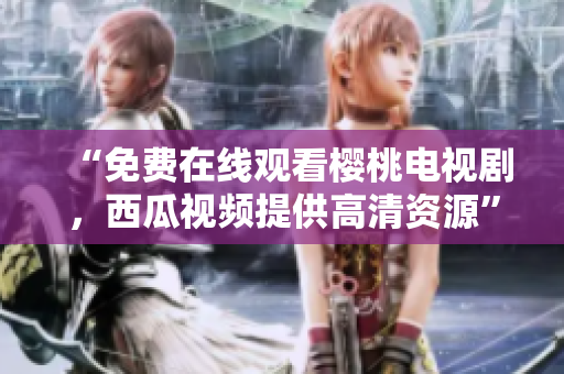 “免费在线观看樱桃电视剧，西瓜视频提供高清资源”