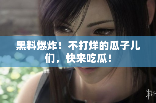 黑料爆炸！不打烊的瓜子儿们，快来吃瓜！