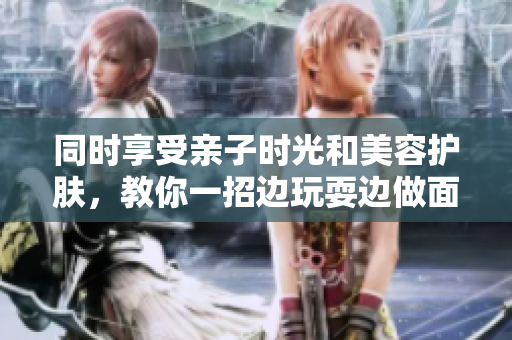 同时享受亲子时光和美容护肤，教你一招边玩耍边做面膜的妙招