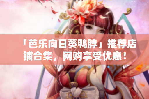 「芭乐向日葵鸭脖」推荐店铺合集，网购享受优惠！