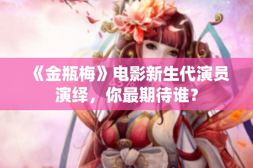《金瓶梅》电影新生代演员演绎，你最期待谁？