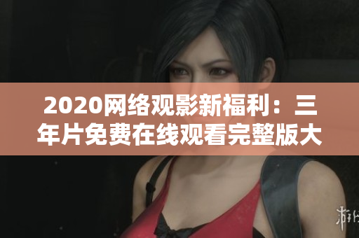 2020网络观影新福利：三年片免费在线观看完整版大全