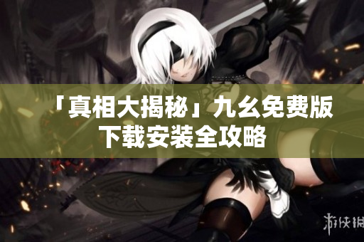 「真相大揭秘」九幺免费版下载安装全攻略