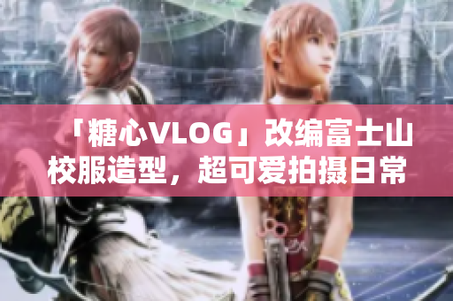 「糖心VLOG」改编富士山校服造型，超可爱拍摄日常！