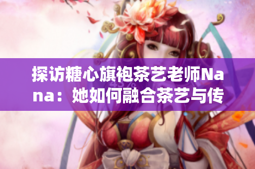 探访糖心旗袍茶艺老师Nana：她如何融合茶艺与传统文化