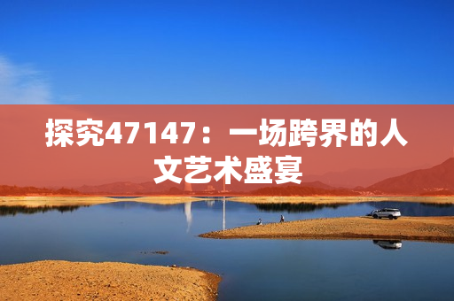 探究47147：一场跨界的人文艺术盛宴