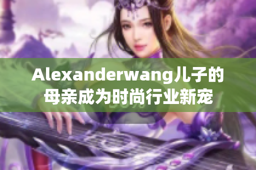 Alexanderwang儿子的母亲成为时尚行业新宠
