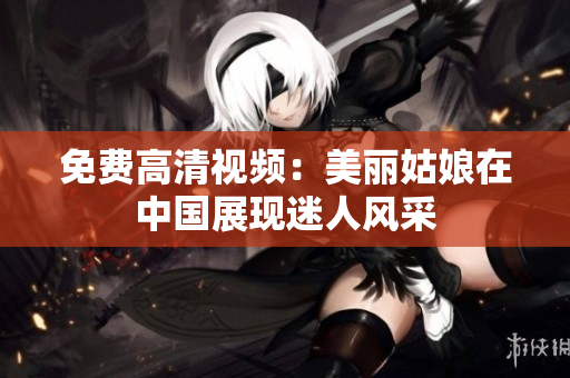 免费高清视频：美丽姑娘在中国展现迷人风采