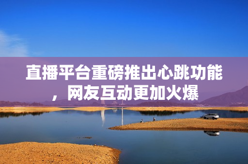直播平台重磅推出心跳功能，网友互动更加火爆