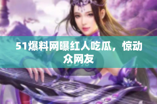 51爆料网曝红人吃瓜，惊动众网友