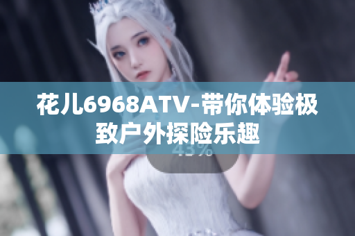 花儿6968ATV-带你体验极致户外探险乐趣