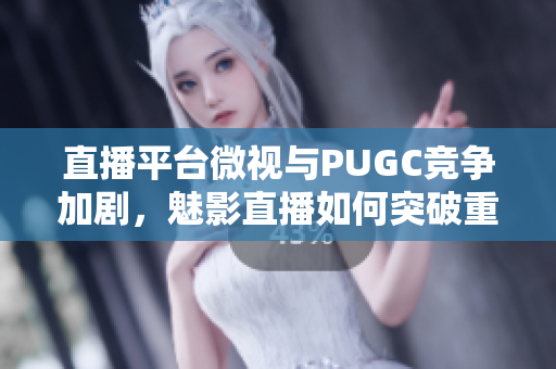 直播平台微视与PUGC竞争加剧，魅影直播如何突破重围？