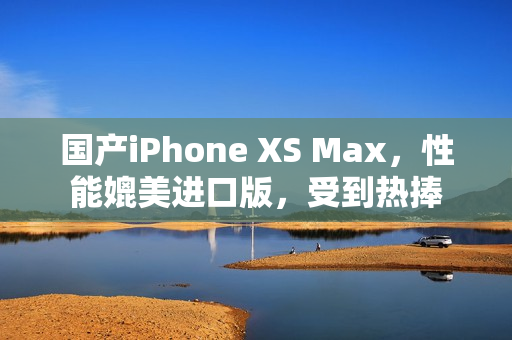 国产iPhone XS Max，性能媲美进口版，受到热捧