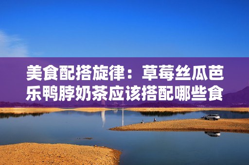 美食配搭旋律：草莓丝瓜芭乐鸭脖奶茶应该搭配哪些食物？