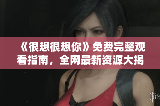 《很想很想你》免费完整观看指南，全网最新资源大揭秘
