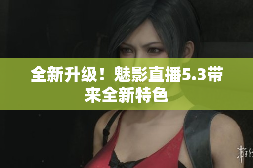 全新升级！魅影直播5.3带来全新特色