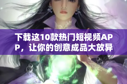 下载这10款热门短视频APP，让你的创意成品大放异彩